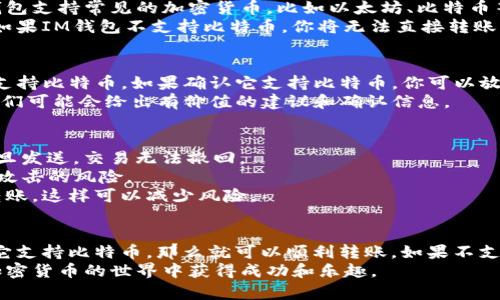 比特币钱包是否可以转账到IM钱包，取决于IM钱包的具体功能和支持的加密货币类型。以下是一个详细的解答：

什么是比特币钱包和IM钱包
比特币钱包是存储和管理比特币的一种工具。它有多种形式，包括软件钱包、硬件钱包和纸钱包。用户可以通过比特币钱包发送和接收比特币，并查看其余额。
IM钱包，通常是指Instant Messaging Wallet，可能是某种移动应用程序或者在线服务，提供即时消息和数字资产管理的功能。具体是否支持比特币，需查阅该钱包的官方说明。

比特币的转账流程
比特币转账流程相对简单。首先，你需要确保你的比特币钱包有足够的余额。接下来，输入IM钱包的比特币地址，并确认转账金额。
比特币的转账通常需要一定的确认时间。交易在网络中被验证后，才能完成。这意味着你需要耐心等待，直到交易状态显示为“已完成”。

IM钱包是否支持比特币
是否能将比特币转账到IM钱包，首先取决于IM钱包是否支持比特币。大多数钱包支持常见的加密货币，比如以太坊、比特币等。但有一些钱包可能只对特定币种开放。
如果IM钱包支持比特币，你就可以从自己的比特币钱包转账到IM钱包。相反，如果IM钱包不支持比特币，你将无法直接转账。你需要找一个支持两种币种的交易所进行转换，或者使用其他钱包进行交易。

如何确认IM钱包的币种支持
查看IM钱包的官方网站或者在应用内查找币种支持的列表，可以确认它是否支持比特币。如果确认它支持比特币，你可以放心地进行操作。
此外，也可以在IM钱包的用户社区或者社交媒体平台询问其他用户的经验。他们可能会给出有价值的建议和确认信息。

注意事项和交易安全
在进行比特币转账前，有一些注意事项。首先，确保IM钱包的地址输入正确。一旦发送，交易无法撤回。
其次，确保在安全的网络环境下进行转账，避免在公共Wi-Fi下操作，以降低被攻击的风险。
最后，建议你在转账前先进行小额测试。确认交易成功后，再进行较大金额的转账。这样可以减少风险。

总结
总而言之，是否可以将比特币转账到IM钱包，主要取决于IM钱包的功能。如果它支持比特币，那么就可以顺利转账。如果不支持，你需要寻找其他解决方案。
进行任何加密货币的转账操作时，请保持警惕，确保安全。希望大家都能够在加密货币的世界中获得成功和乐趣。